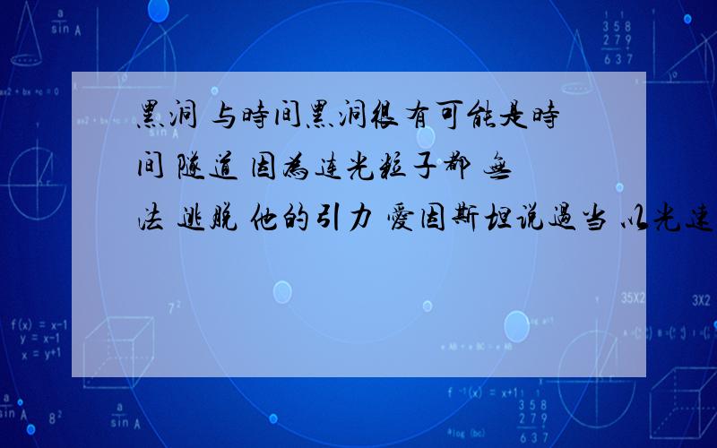 黑洞 与时间黑洞很有可能是时间 隧道 因为连光粒子都 无法 逃脱 他的引力 爱因斯坦说过当 以光速行驶的话 那么这个 物体的时间 就停止 了难道不是吗?