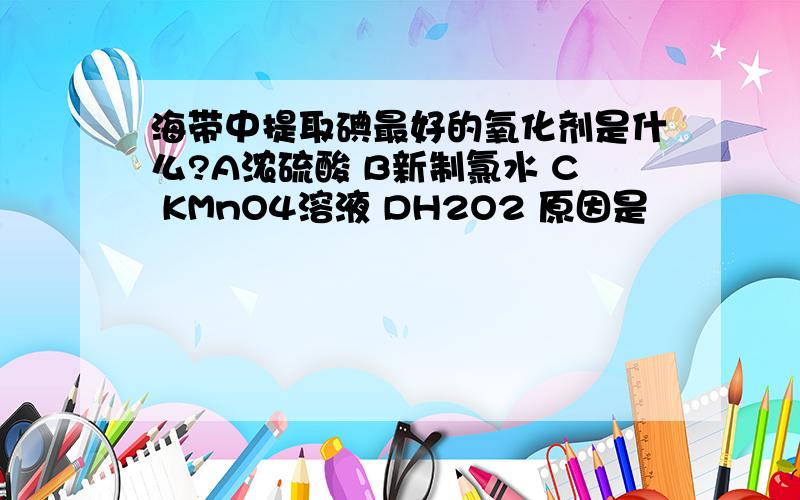 海带中提取碘最好的氧化剂是什么?A浓硫酸 B新制氯水 C KMnO4溶液 DH2O2 原因是