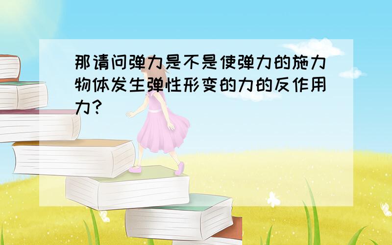 那请问弹力是不是使弹力的施力物体发生弹性形变的力的反作用力?