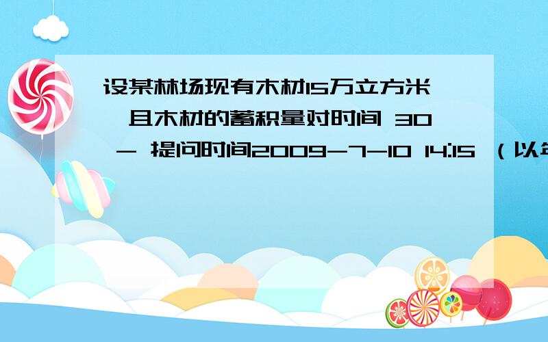 设某林场现有木材15万立方米,且木材的蓄积量对时间 30 - 提问时间2009-7-10 14:15 （以年为单位设某林场现有木材15万立方米,且木材的蓄积量对时间（以年为单位）的变化率与当时的蓄积量成正