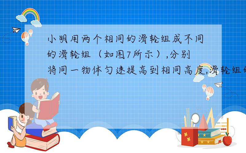 小明用两个相同的滑轮组成不同的滑轮组（如图7所示）,分别将同一物体匀速提高到相同高度,滑轮组的机械小明用两个相同的滑轮组成不同的滑轮组（如图所示）,分别将同一物体匀速提高到