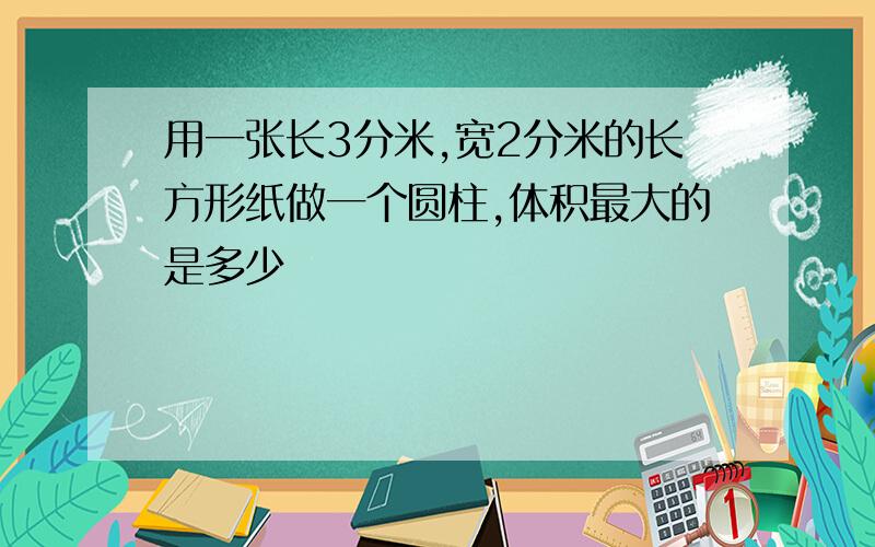 用一张长3分米,宽2分米的长方形纸做一个圆柱,体积最大的是多少