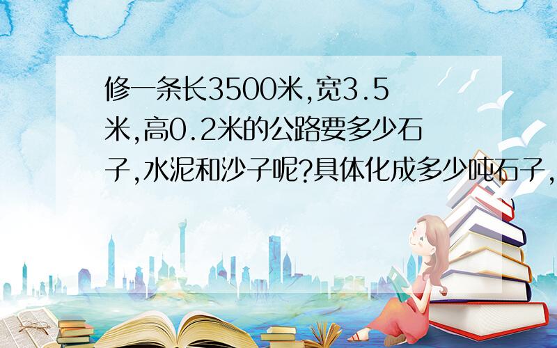 修一条长3500米,宽3.5米,高0.2米的公路要多少石子,水泥和沙子呢?具体化成多少吨石子,水泥,沙子.