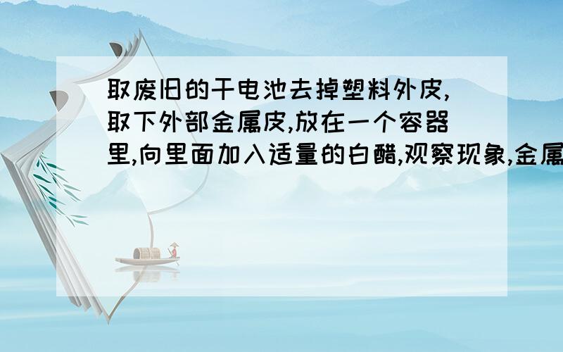 取废旧的干电池去掉塑料外皮,取下外部金属皮,放在一个容器里,向里面加入适量的白醋,观察现象,金属表面产生什么?加入稀释的洗涤剂后出现什么?