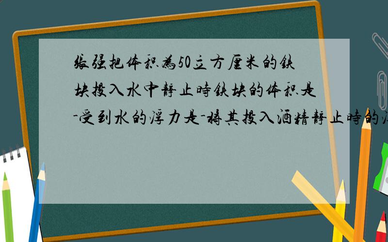 张强把体积为50立方厘米的铁块投入水中静止时铁块的体积是-受到水的浮力是-将其投入酒精静止时的浮力为-?