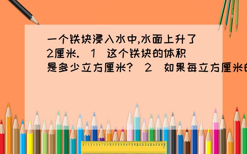 一个铁块浸入水中,水面上升了2厘米.(1)这个铁块的体积是多少立方厘米?（2）如果每立方厘米的铁块的质量一个铁块浸入水中,水面上升了2厘米.(1)这个铁块的体积是多少立方厘米?(2)如果每立