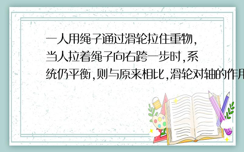 一人用绳子通过滑轮拉住重物,当人拉着绳子向右跨一步时,系统仍平衡,则与原来相比,滑轮对轴的作用力...一人用绳子通过滑轮拉住重物,当人拉着绳子向右跨一步时,系统仍平衡,则与原来相比