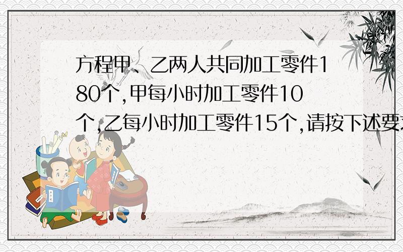 方程甲、乙两人共同加工零件180个,甲每小时加工零件10个,乙每小时加工零件15个,请按下述要求编一道应用甲、乙两人共同加工零件180个,甲每小时加工零件10个,乙每小时加工零件15个,请按下