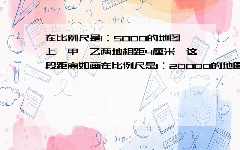 在比例尺是1：5000的地图上,甲、乙两地相距4厘米,这段距离如画在比例尺是1：20000的地图上,距离是多少?