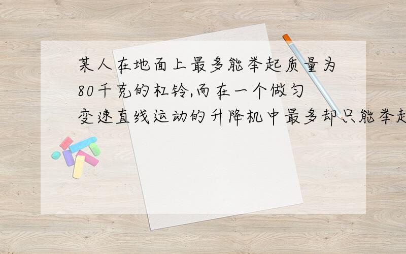 某人在地面上最多能举起质量为80千克的杠铃,而在一个做匀变速直线运动的升降机中最多却只能举起质量为60千克的杠铃,则此升降机的运动情况可能是加速度大小为_______的方向_____________运