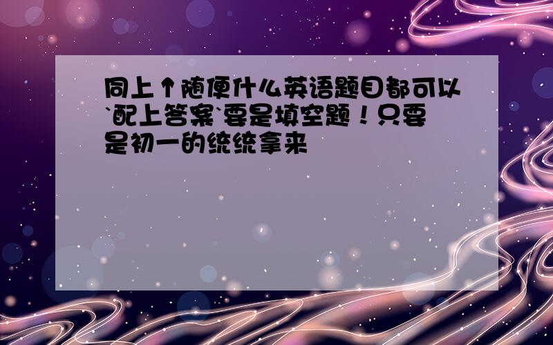 同上↑随便什么英语题目都可以`配上答案`要是填空题！只要是初一的统统拿来