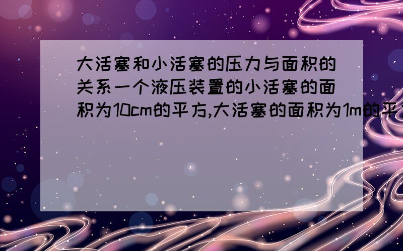 大活塞和小活塞的压力与面积的关系一个液压装置的小活塞的面积为10cm的平方,大活塞的面积为1m的平方,在小伙塞上至少需要_____N的力才可以将大活塞上重300N的重物举起.