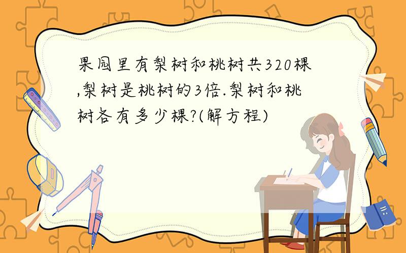 果园里有梨树和桃树共320棵,梨树是桃树的3倍.梨树和桃树各有多少棵?(解方程)