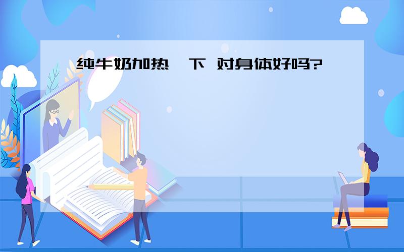 纯牛奶加热一下 对身体好吗?