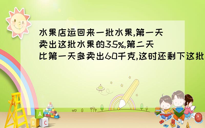 水果店运回来一批水果,第一天卖出这批水果的35%,第二天比第一天多卖出60千克,这时还剩下这批水果的1/4,运回这批水果原来一共多少千克?