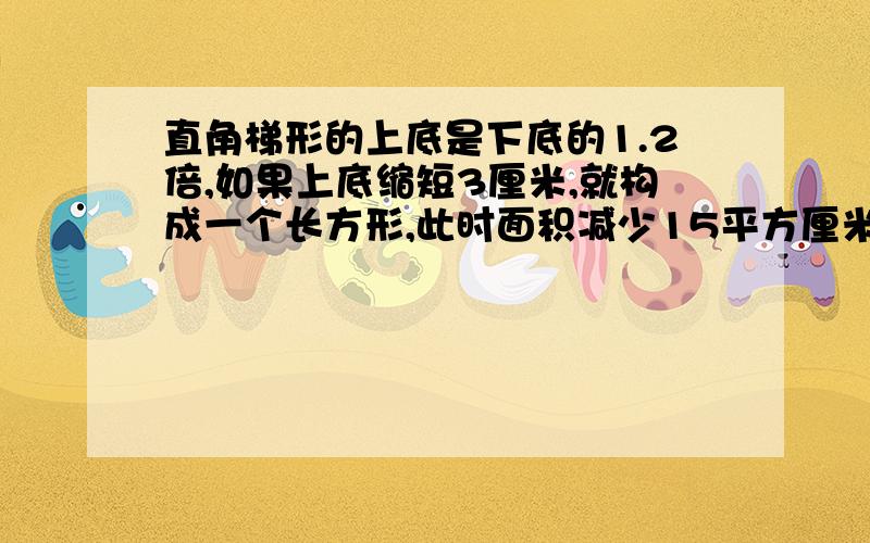 直角梯形的上底是下底的1.2倍,如果上底缩短3厘米,就构成一个长方形,此时面积减少15平方厘米,求梯形的 面