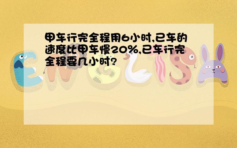 甲车行完全程用6小时,已车的速度比甲车慢20％,已车行完全程要几小时?