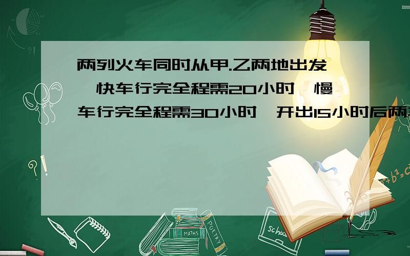 两列火车同时从甲.乙两地出发,快车行完全程需20小时,慢车行完全程需30小时,开出15小时后两车相遇,已知...两列火车同时从甲.乙两地出发,快车行完全程需20小时,慢车行完全程需30小时,开出15