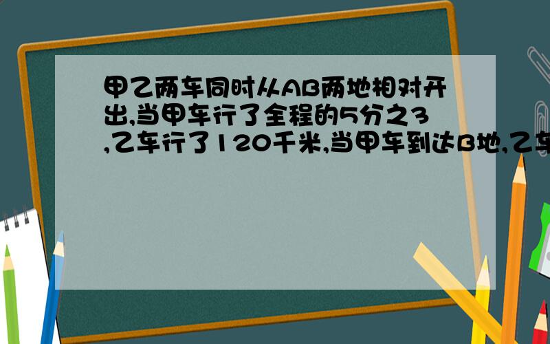 甲乙两车同时从AB两地相对开出,当甲车行了全程的5分之3,乙车行了120千米,当甲车到达B地,乙车距离A还有全程的9分之1,两地相距多少千米?           最好是算式的