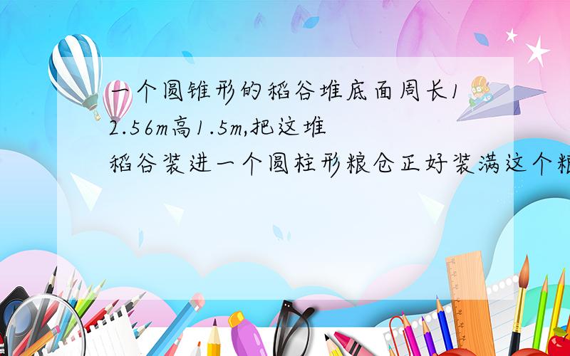 一个圆锥形的稻谷堆底面周长12.56m高1.5m,把这堆稻谷装进一个圆柱形粮仓正好装满这个粮仓底面直径2m,求