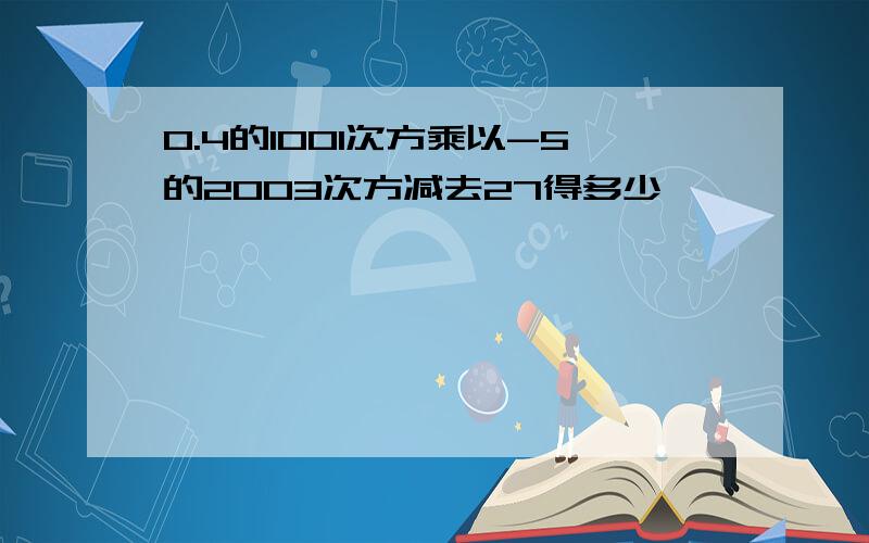 0.4的1001次方乘以-5的2003次方减去27得多少