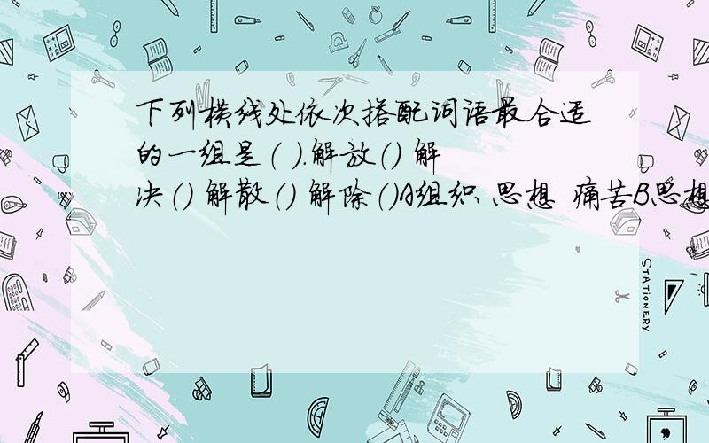 下列横线处依次搭配词语最合适的一组是（ ）.解放（） 解决（） 解散（） 解除（）A组织 思想 痛苦B思想 组织 痛苦 C思想 组织 痛苦D痛苦 思想 组织