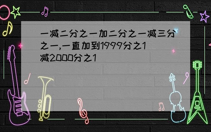 一减二分之一加二分之一减三分之一,一直加到1999分之1减2000分之1