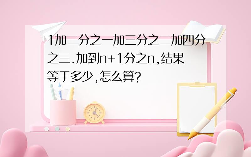 1加二分之一加三分之二加四分之三.加到n+1分之n,结果等于多少,怎么算?