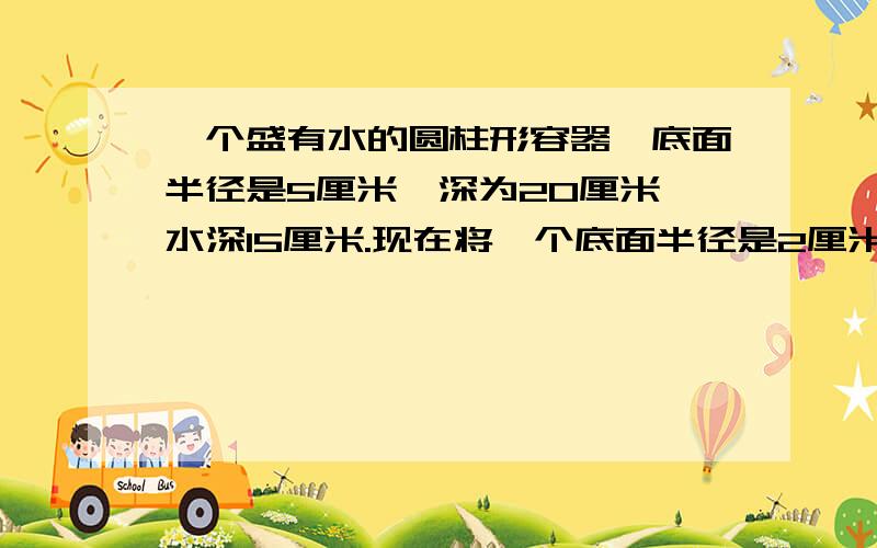 一个盛有水的圆柱形容器,底面半径是5厘米,深为20厘米,水深15厘米.现在将一个底面半径是2厘米、高为17厘米的铁圆柱垂直放入容器中,求这时容器的水深是多少厘米?