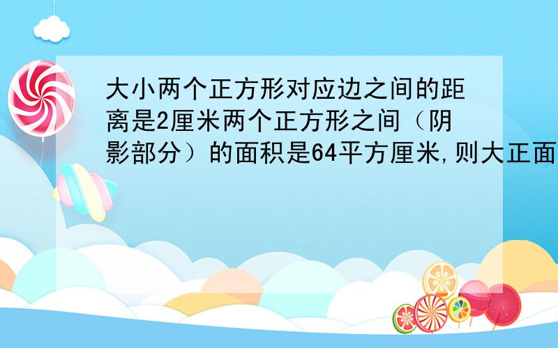 大小两个正方形对应边之间的距离是2厘米两个正方形之间（阴影部分）的面积是64平方厘米,则大正面积是?大小两个正方形对应边之间的距离是2厘米,两个正方形之间（阴影部分）的面积是64