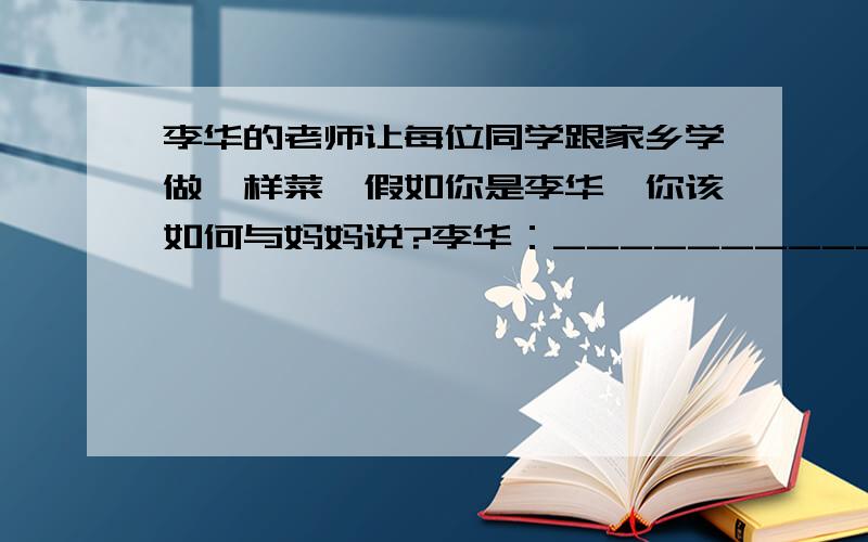 李华的老师让每位同学跟家乡学做一样菜,假如你是李华,你该如何与妈妈说?李华：___________________妈妈：你把功课学好就行,学做菜干什么?李华：___________________