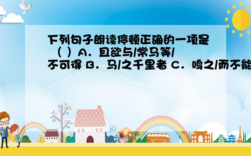 下列句子朗读停顿正确的一项是 （ ）A．且欲与/常马等/不可得 B．马/之千里者 C．鸣之/而不能/通其意 D．家贫不/能常得