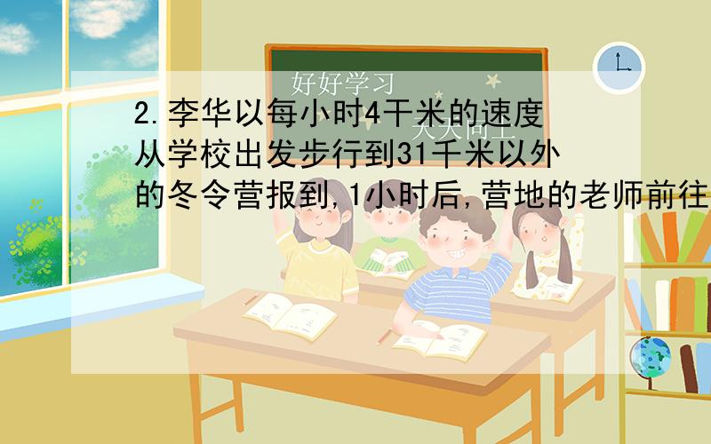 2.李华以每小时4干米的速度从学校出发步行到31千米以外的冬令营报到,1小时后,营地的老师前往迎接,老师每小时比李华多走1千米.又过了2小时,张明的从学校骑车去营地报到,结果三人同时在