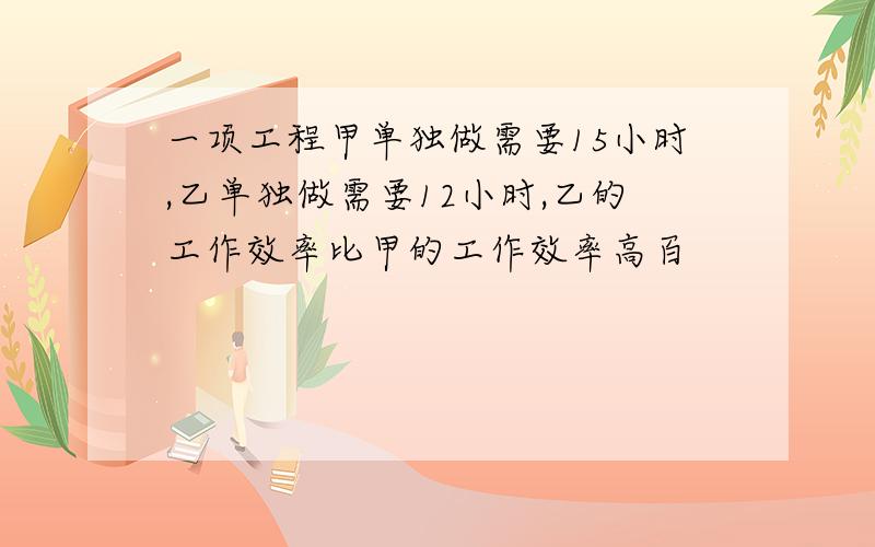 一项工程甲单独做需要15小时,乙单独做需要12小时,乙的工作效率比甲的工作效率高百