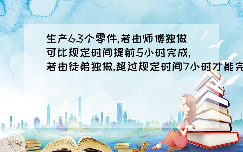 生产63个零件,若由师傅独做可比规定时间提前5小时完成,若由徒弟独做,超过规定时间7小时才能完成,师徒二人先合作3小时,再由徒弟独做,恰好在规定时间内完成,请问：规定完成任务的时间是