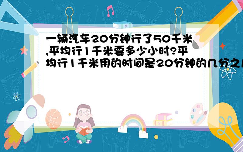 一辆汽车20分钟行了50千米,平均行1千米要多少小时?平均行1千米用的时间是20分钟的几分之几?