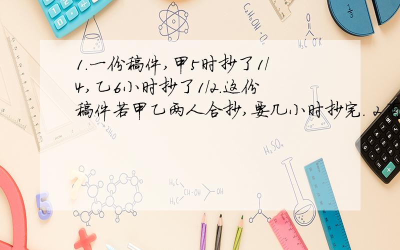 1.一份稿件,甲5时抄了1/4,乙6小时抄了1/2.这份稿件若甲乙两人合抄,要几小时抄完. 2.有1.一份稿件,甲5时抄了1/4,乙6小时抄了1/2.这份稿件若甲乙两人合抄,要几小时抄完.2.有一工程,甲队单独做24