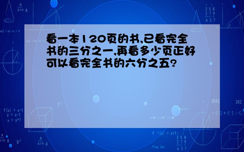 看一本120页的书,已看完全书的三分之一,再看多少页正好可以看完全书的六分之五?