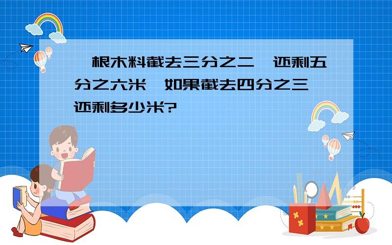 一根木料截去三分之二,还剩五分之六米,如果截去四分之三,还剩多少米?