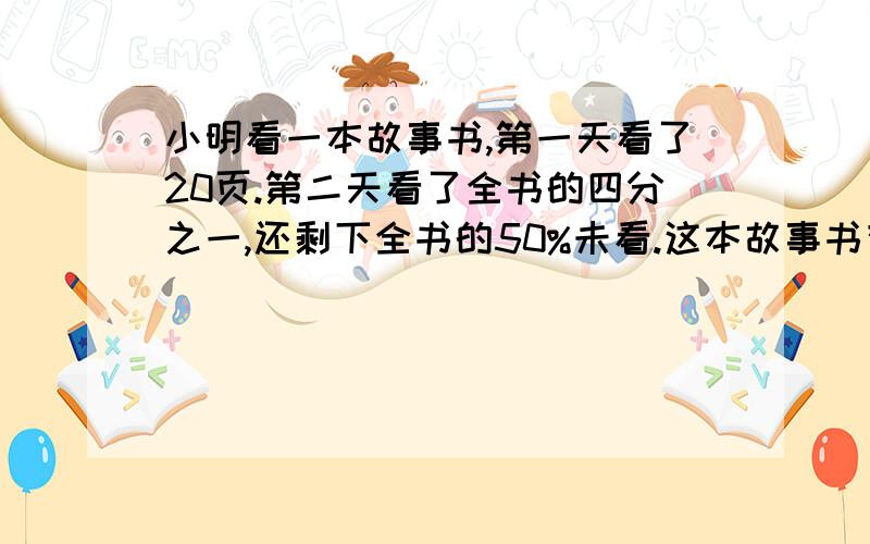 小明看一本故事书,第一天看了20页.第二天看了全书的四分之一,还剩下全书的50%未看.这本故事书有多少