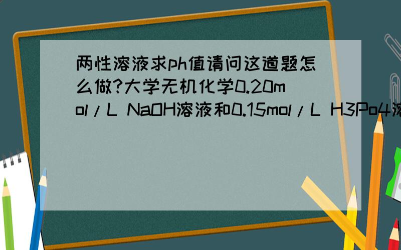 两性溶液求ph值请问这道题怎么做?大学无机化学0.20mol/L NaOH溶液和0.15mol/L H3Po4溶液等体积混合,求溶液PH值.多谢