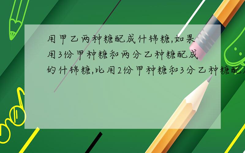 用甲乙两种糖配成什锦糖,如果用3份甲种糖和两分乙种糖配成的什锦糖,比用2份甲种糖和3分乙种糖配成的什锦用甲乙两种糖配成什锦糖,如果用3份甲种糖和2份乙种糖配成的什锦糖,比用2份甲种