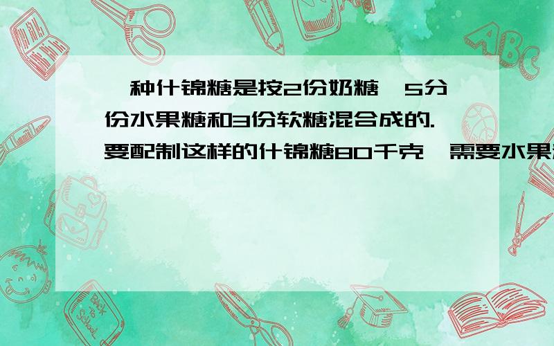 一种什锦糖是按2份奶糖,5分份水果糖和3份软糖混合成的.要配制这样的什锦糖80千克,需要水果糖多少千克?