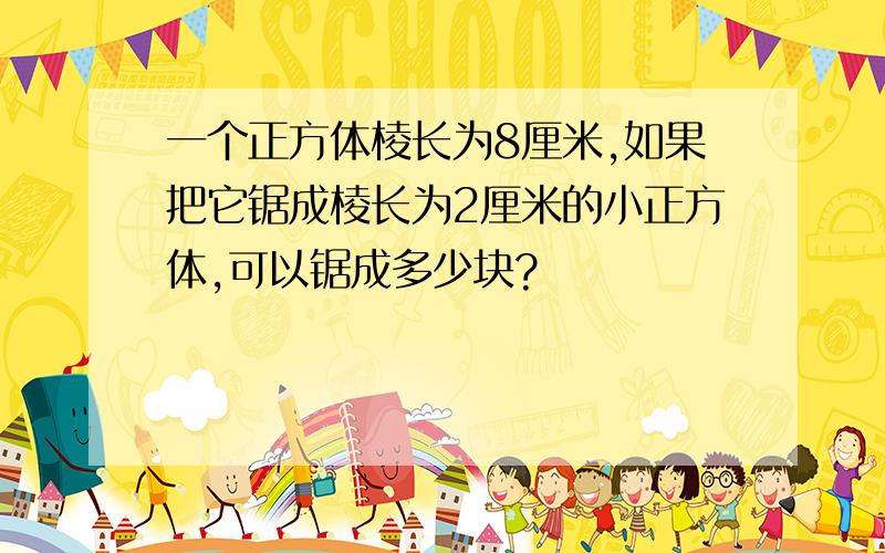 一个正方体棱长为8厘米,如果把它锯成棱长为2厘米的小正方体,可以锯成多少块?