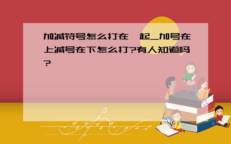 加减符号怎么打在一起_加号在上减号在下怎么打?有人知道吗?