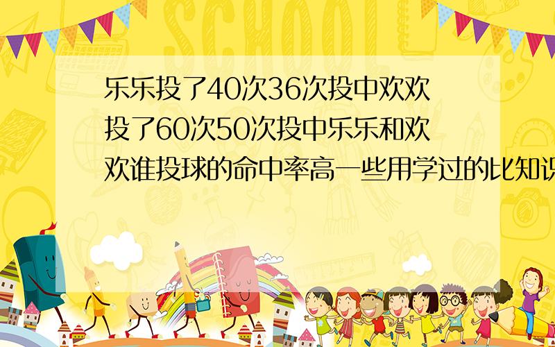 乐乐投了40次36次投中欢欢投了60次50次投中乐乐和欢欢谁投球的命中率高一些用学过的比知识说说理由