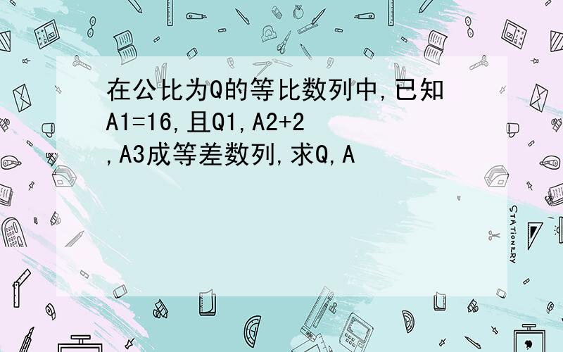 在公比为Q的等比数列中,已知A1=16,且Q1,A2+2,A3成等差数列,求Q,A