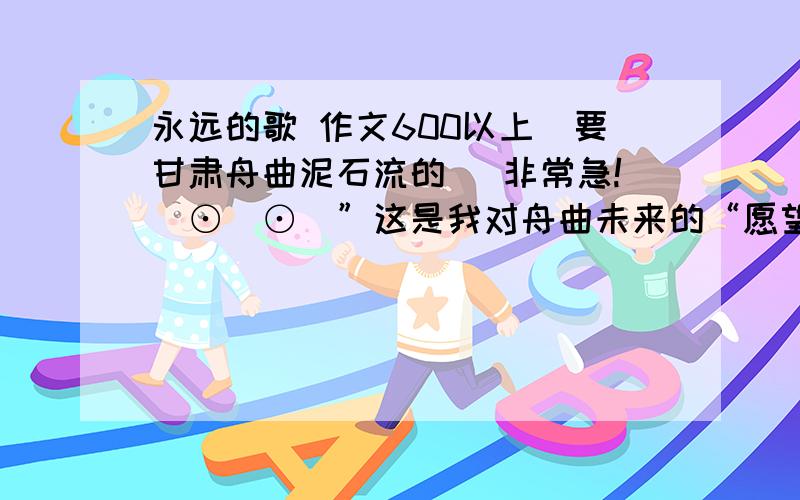 永远的歌 作文600以上(要甘肃舟曲泥石流的) 非常急!(⊙＿⊙)”这是我对舟曲未来的“愿望”:1:八级大地震,全部死2:大地震后流行气管病毒,搞死那些没死的人3:天降陨石,砸烂没震碎的房屋5:地