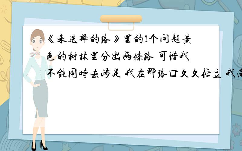 《未选择的路》里的1个问题黄色的树林里分出两条路 可惜我不能同时去涉足 我在那路口久久伫立 我向着一条路极目望去 直到它消失在丛林深处 但我却选择了另外一条路 它荒草萋萋,十分