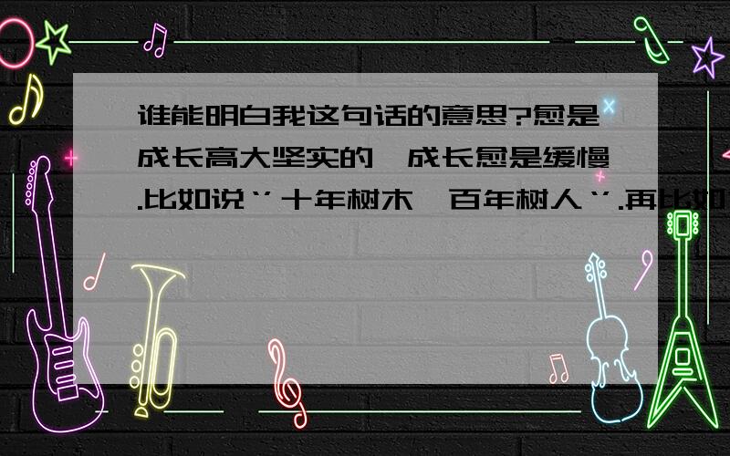 谁能明白我这句话的意思?愈是成长高大坚实的,成长愈是缓慢.比如说‘’十年树木,百年树人‘’.再比如“八千岁为春,八千岁为秋”的椿树.我提高了悬赏,因为知音难觅.